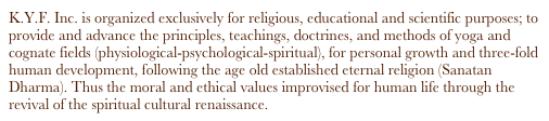 K.Y.F. Inc. is organized exclusively for religious, educational and scientific purposes; to provide and advance the principles, teachings, doctrines, and methods of yoga and cognate fields (physiological-psychological-spiritual), for personal growth and three-fold human development, following the age old established eternal religion (Sanatan Dharma). Thus the moral and ethical values improvised for human life through the revival of the spiritual cultural renaissance.