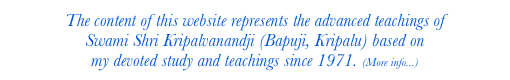 The content of this website represents the advanced teachings of 
Swami Shri Kripalvanandji (Bapuji, Kripalu) based on 
my devoted study and teachings since 1971. (More info...)